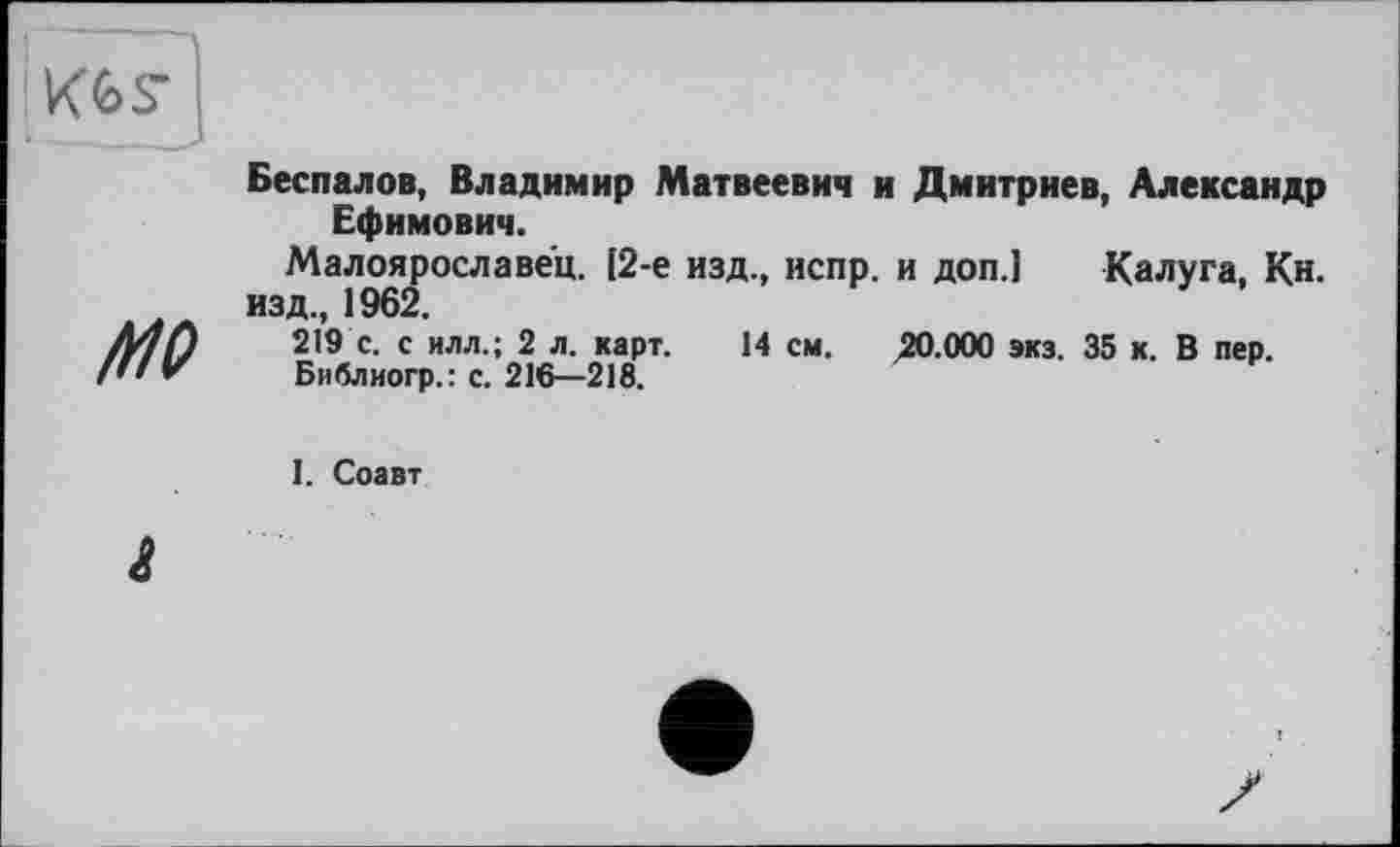 ﻿Беспалов, Владимир Матвеевич и Дмитриев, Александр Ефимович.
Малоярославец. [2-е изд., испр. и доп.1 Калуга, Кн. изд., 1962.
219 с. с илл.; 2 л. карт. 14 см. 20.000 экз. 35 к. В пер.
Библиогр.: с. 216—218.
I. Соавт